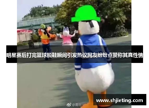 明星赛后打完篮球脱鞋瞬间引发热议网友纷纷点赞称其真性情